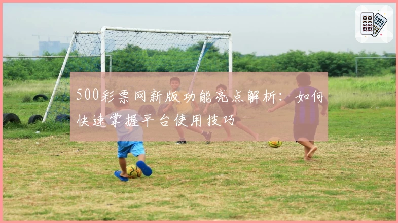 500彩票网新版功能亮点解析：如何快速掌握平台使用技巧