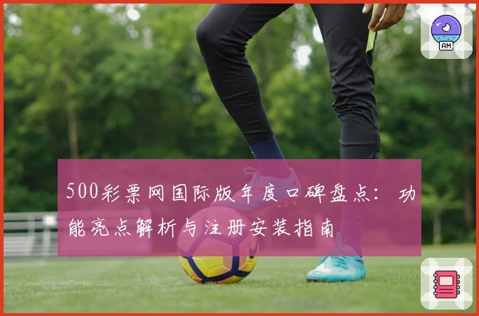 500彩票网国际版年度口碑盘点：功能亮点解析与注册安装指南