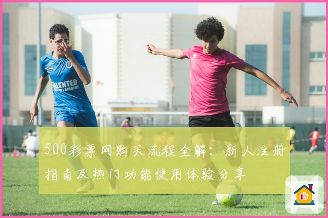 500彩票网购买流程全解：新人注册指南及热门功能使用体验分享