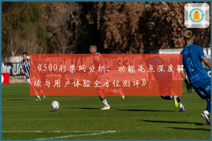 《500彩票网分析：功能亮点深度解读与用户体验全方位测评》