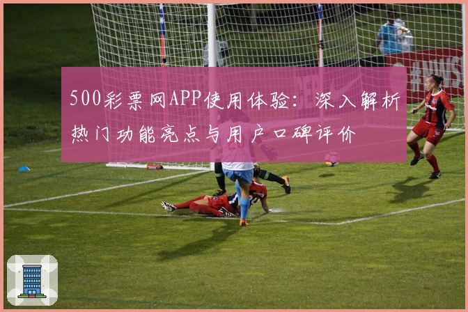 500彩票网APP使用体验：深入解析热门功能亮点与用户口碑评价