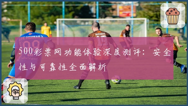 500彩票网功能体验深度测评：安全性与可靠性全面解析