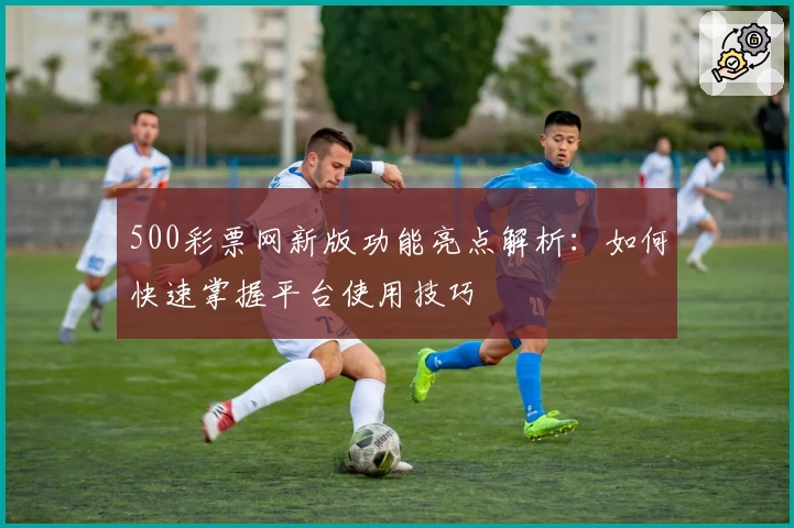 500彩票网新版功能亮点解析：如何快速掌握平台使用技巧