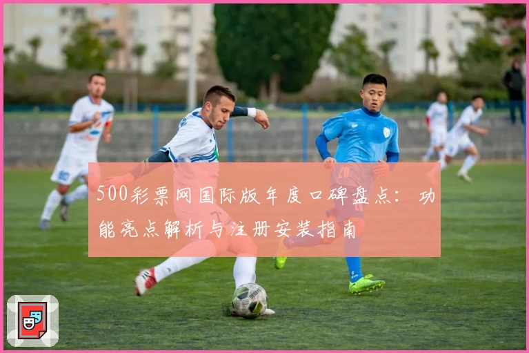 500彩票网国际版年度口碑盘点：功能亮点解析与注册安装指南