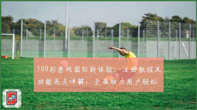 500彩票网国际新体验：注册教程及功能亮点详解，全面助力用户轻松掌握操作技巧