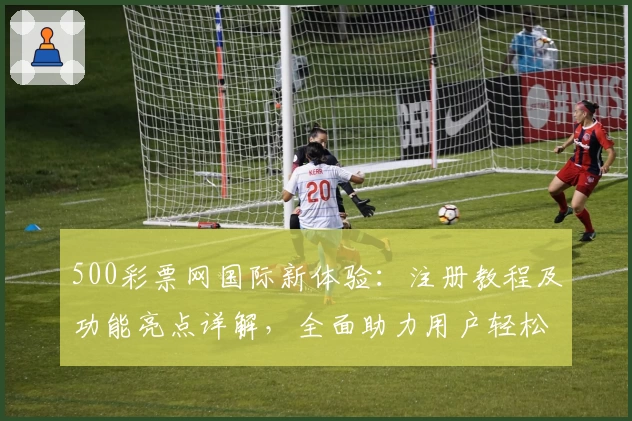 500彩票网国际新体验：注册教程及功能亮点详解，全面助力用户轻松掌握操作技巧