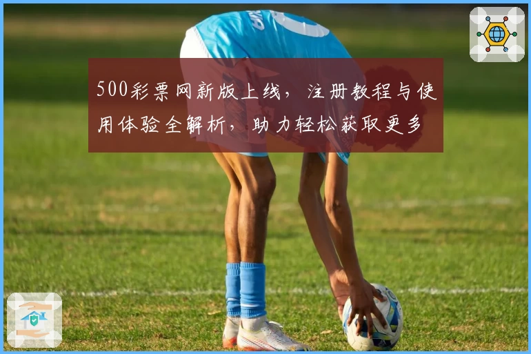 500彩票网新版上线，注册教程与使用体验全解析，助力轻松获取更多服务