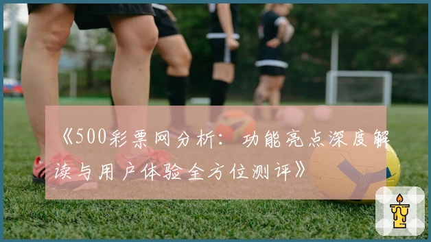《500彩票网分析：功能亮点深度解读与用户体验全方位测评》