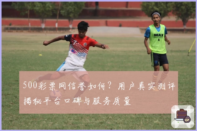 500彩票网信誉如何？用户真实测评揭秘平台口碑与服务质量