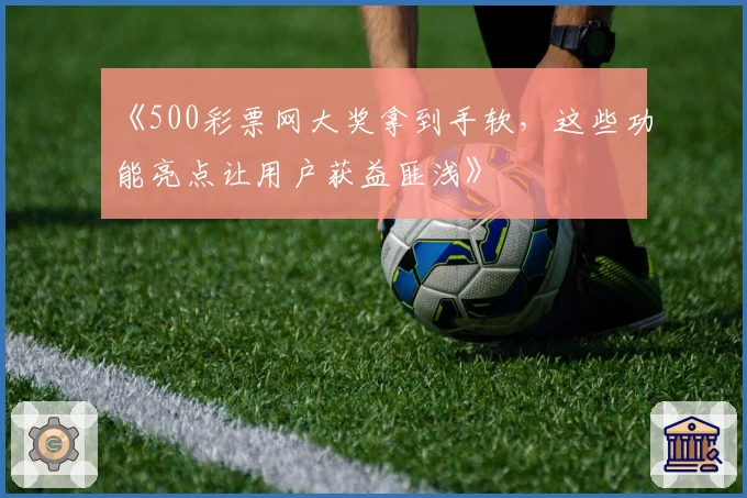 《500彩票网大奖拿到手软，这些功能亮点让用户获益匪浅》