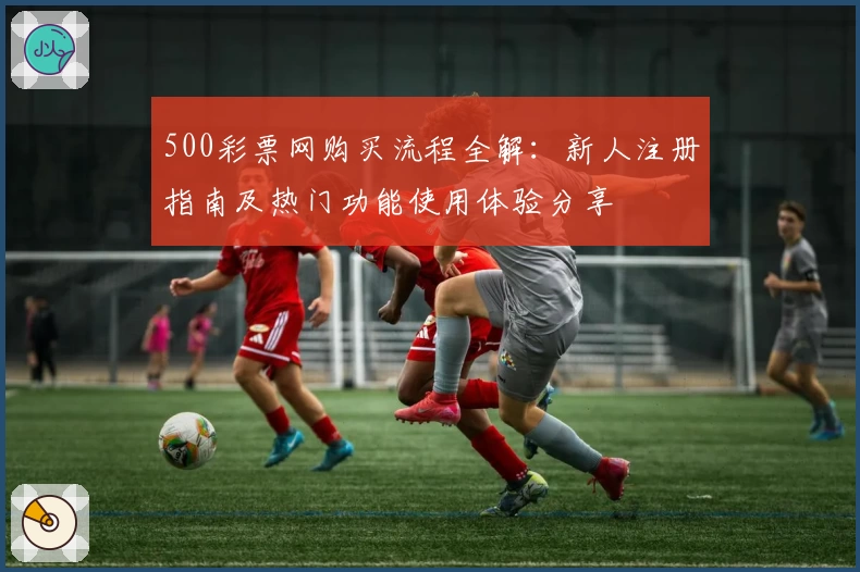 500彩票网购买流程全解：新人注册指南及热门功能使用体验分享