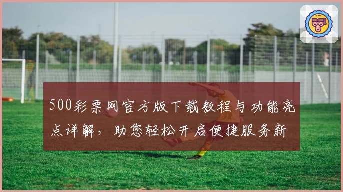 500彩票网官方版下载教程与功能亮点详解，助您轻松开启便捷服务新体验