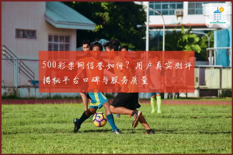 500彩票网信誉如何？用户真实测评揭秘平台口碑与服务质量