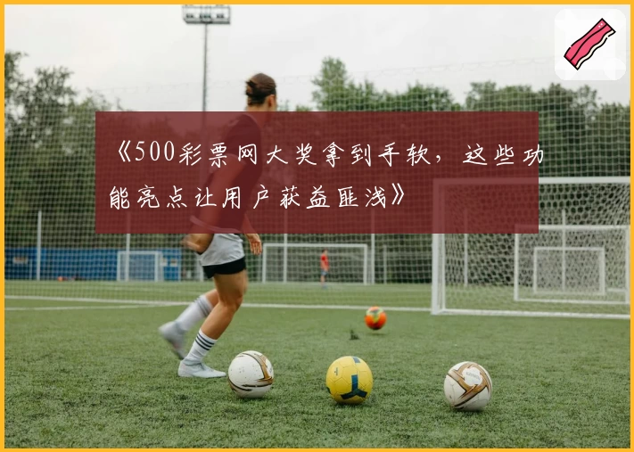 《500彩票网大奖拿到手软，这些功能亮点让用户获益匪浅》