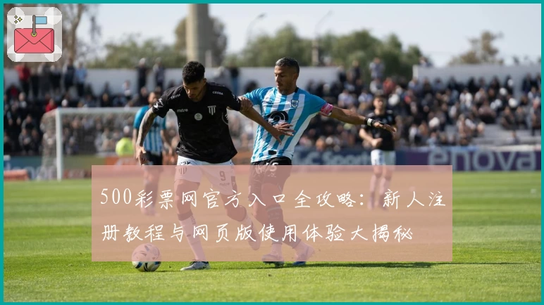 500彩票网官方入口全攻略：新人注册教程与网页版使用体验大揭秘