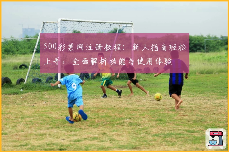 500彩票网注册教程：新人指南轻松上手，全面解析功能与使用体验