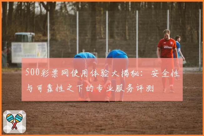 500彩票网使用体验大揭秘:安全性与可靠性之下的专业服务评测
