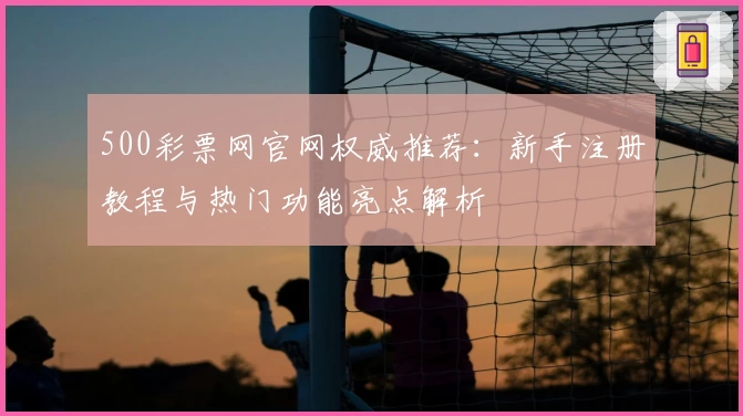 500彩票网官网权威推荐:新手注册教程与热门功能亮点解析